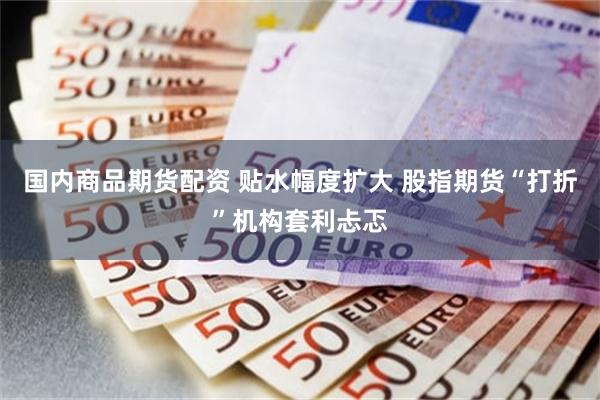 国内商品期货配资 贴水幅度扩大 股指期货“打折”机构套利忐忑