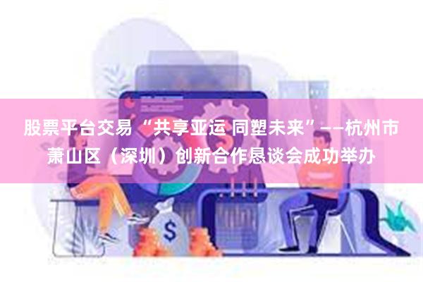 股票平台交易 “共享亚运 同塑未来”——杭州市萧山区（深圳）创新合作恳谈会成功举办