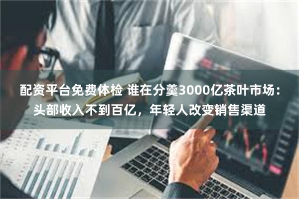 配资平台免费体检 谁在分羹3000亿茶叶市场：头部收入不到百亿，年轻人改变销售渠道