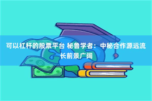 可以杠杆的股票平台 秘鲁学者：中秘合作源远流长前景广阔