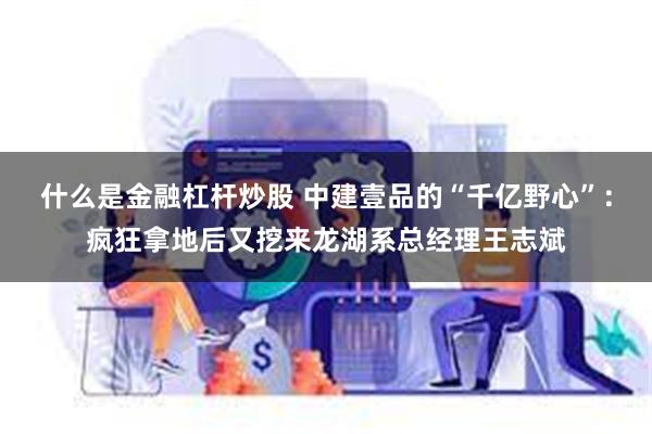 什么是金融杠杆炒股 中建壹品的“千亿野心”：疯狂拿地后又挖来龙湖系总经理王志斌
