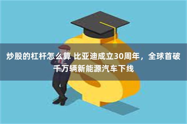 炒股的杠杆怎么算 比亚迪成立30周年，全球首破千万辆新能源汽车下线