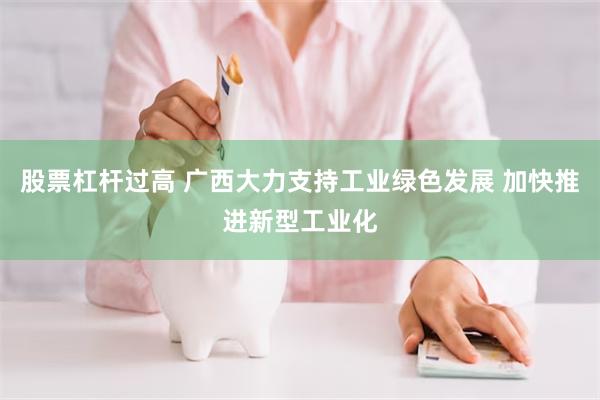 股票杠杆过高 广西大力支持工业绿色发展 加快推进新型工业化