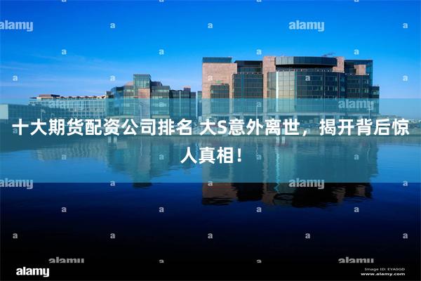 十大期货配资公司排名 大S意外离世，揭开背后惊人真相！