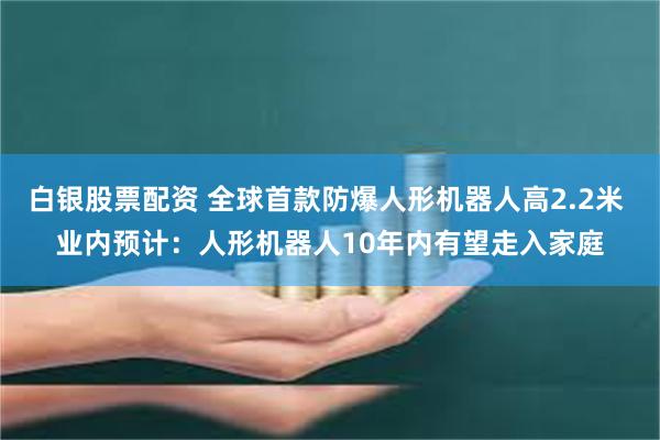 白银股票配资 全球首款防爆人形机器人高2.2米 业内预计：人形机器人10年内有望走入家庭