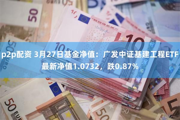 p2p配资 3月27日基金净值：广发中证基建工程ETF最新净值1.0732，跌0.87%
