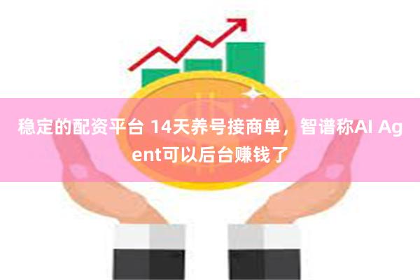 稳定的配资平台 14天养号接商单，智谱称AI Agent可以后台赚钱了