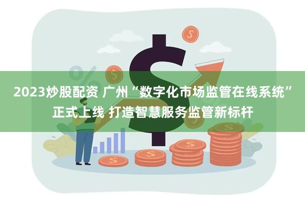 2023炒股配资 广州“数字化市场监管在线系统”正式上线 打造智慧服务监管新标杆