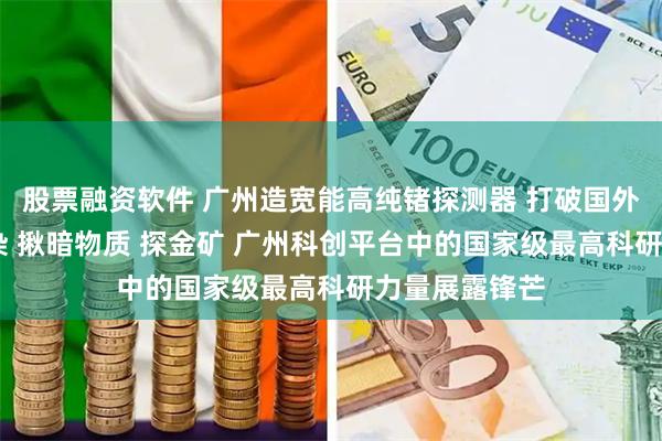 股票融资软件 广州造宽能高纯锗探测器 打破国外垄断 找核污染 揪暗物质 探金矿 广州科创平台中的国家级最高科研力量展露锋芒