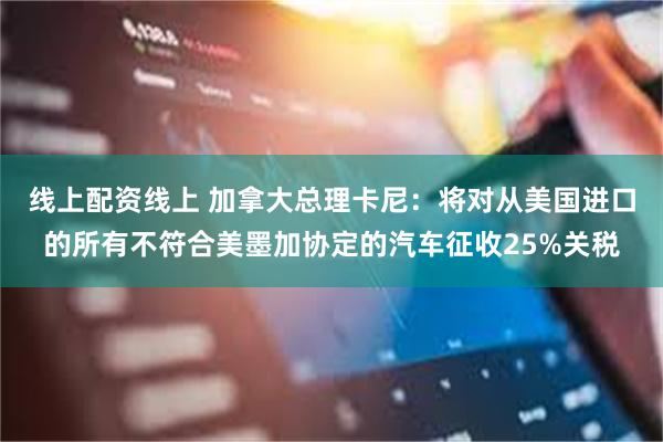 线上配资线上 加拿大总理卡尼：将对从美国进口的所有不符合美墨加协定的汽车征收25%关税