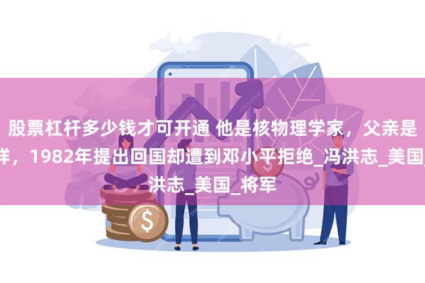 股票杠杆多少钱才可开通 他是核物理学家，父亲是冯玉祥，1982年提出回国却遭到邓小平拒绝_冯洪志_美国_将军
