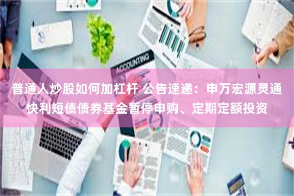 普通人炒股如何加杠杆 公告速递：申万宏源灵通快利短债债券基金暂停申购、定期定额投资