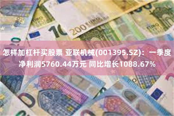 怎样加杠杆买股票 亚联机械(001395.SZ)：一季度净利润5760.44万元 同比增长1088.67%