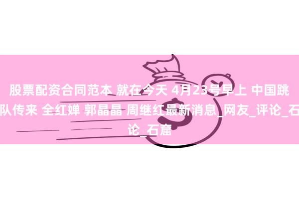 股票配资合同范本 就在今天 4月23号早上 中国跳水队传来 全红婵 郭晶晶 周继红最新消息_网友_评论_石窟