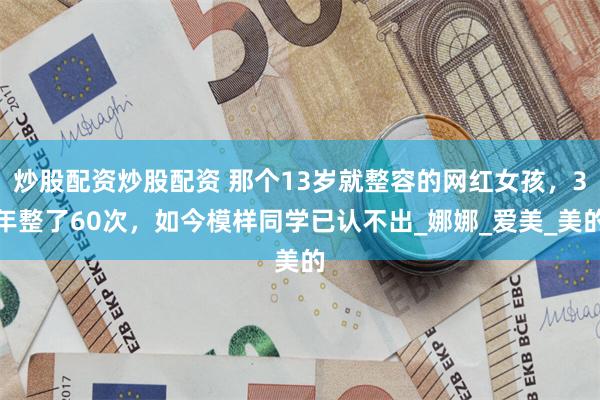 炒股配资炒股配资 那个13岁就整容的网红女孩，3年整了60次，如今模样同学已认不出_娜娜_爱美_美的
