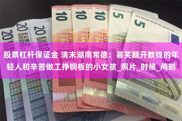 股票杠杆保证金 清末湖南常德：喜笑颜开数钱的年轻人和辛苦做工挣铜板的小女孩_照片_时候_鸬鹚