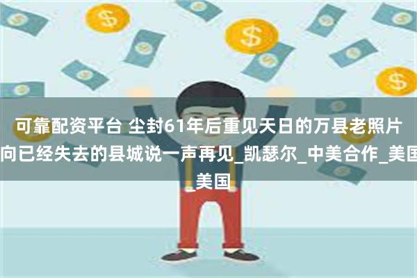 可靠配资平台 尘封61年后重见天日的万县老照片 向已经失去的县城说一声再见_凯瑟尔_中美合作_美国