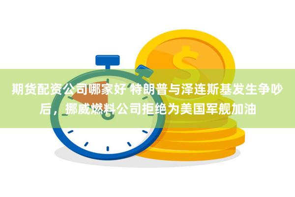 期货配资公司哪家好 特朗普与泽连斯基发生争吵后，挪威燃料公司拒绝为美国军舰加油