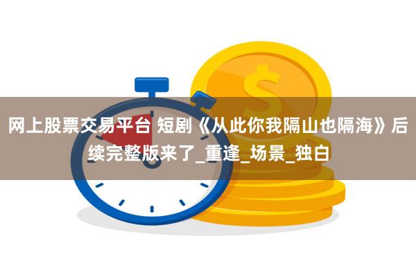 网上股票交易平台 短剧《从此你我隔山也隔海》后续完整版来了_重逢_场景_独白