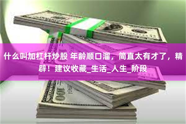 什么叫加杠杆炒股 年龄顺口溜，简直太有才了，精辟！建议收藏_生活_人生_阶段