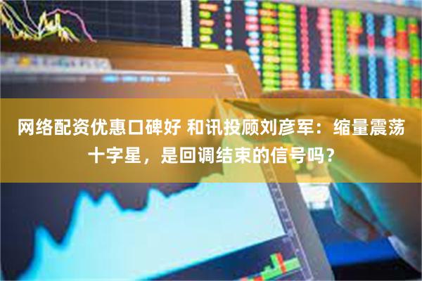 网络配资优惠口碑好 和讯投顾刘彦军：缩量震荡十字星，是回调结束的信号吗？
