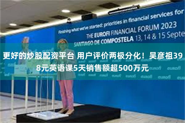 更好的炒股配资平台 用户评价两极分化！吴彦祖398元英语课5天销售额超500万元