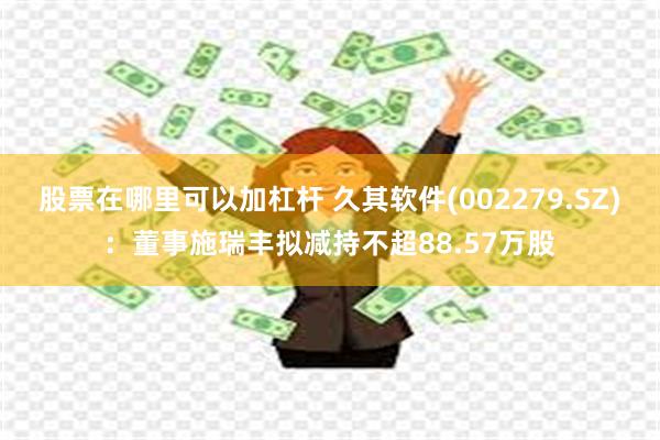 股票在哪里可以加杠杆 久其软件(002279.SZ)：董事施瑞丰拟减持不超88.57万股