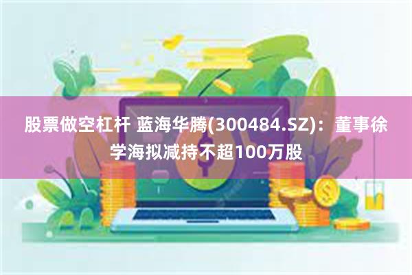 股票做空杠杆 蓝海华腾(300484.SZ)：董事徐学海拟减持不超100万股