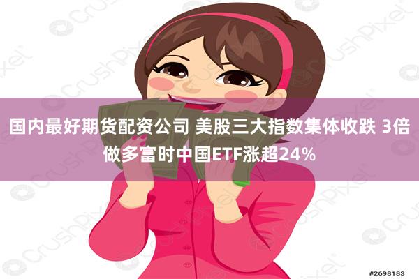 国内最好期货配资公司 美股三大指数集体收跌 3倍做多富时中国ETF涨超24%