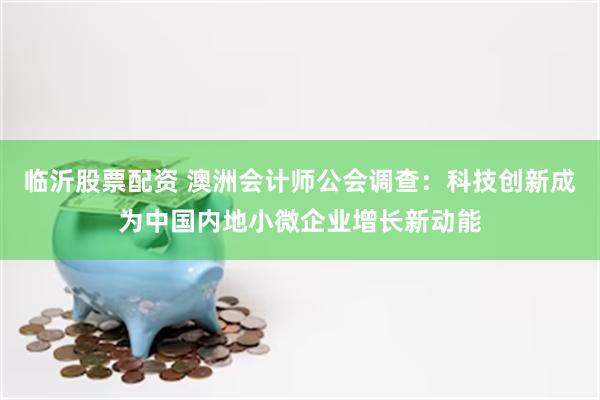 临沂股票配资 澳洲会计师公会调查：科技创新成为中国内地小微企业增长新动能