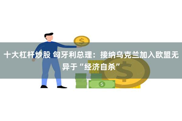 十大杠杆炒股 匈牙利总理：接纳乌克兰加入欧盟无异于“经济自杀”