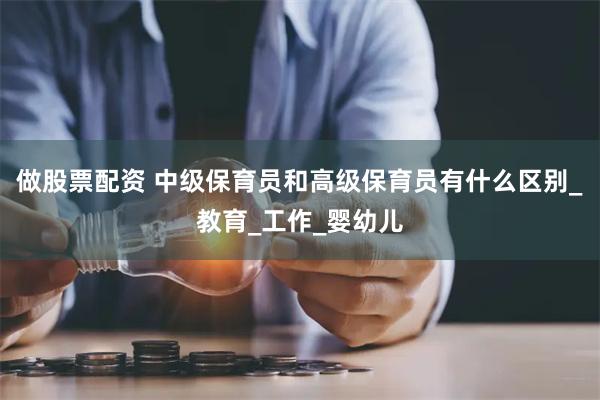 做股票配资 中级保育员和高级保育员有什么区别_教育_工作_婴幼儿