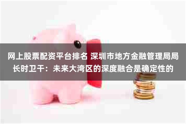 网上股票配资平台排名 深圳市地方金融管理局局长时卫干：未来大湾区的深度融合是确定性的
