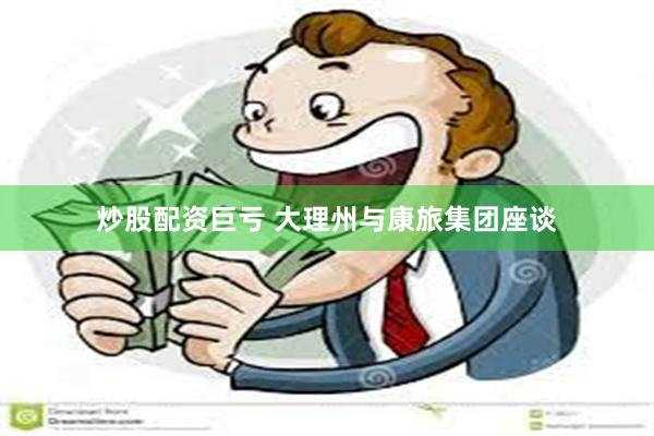 炒股配资巨亏 大理州与康旅集团座谈