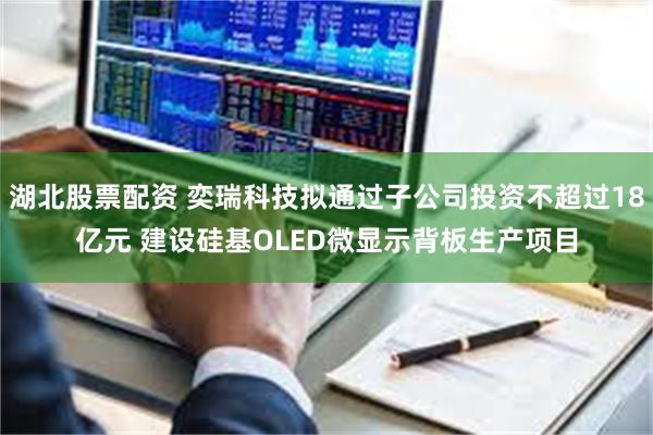 湖北股票配资 奕瑞科技拟通过子公司投资不超过18亿元 建设硅基OLED微显示背板生产项目