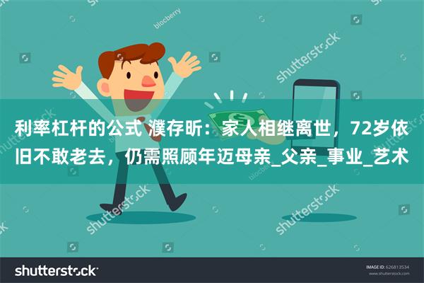 利率杠杆的公式 濮存昕：家人相继离世，72岁依旧不敢老去，仍需照顾年迈母亲_父亲_事业_艺术