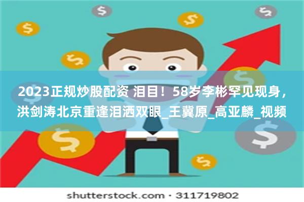 2023正规炒股配资 泪目！58岁李彬罕见现身，洪剑涛北京重逢泪洒双眼_王冀原_高亚麟_视频