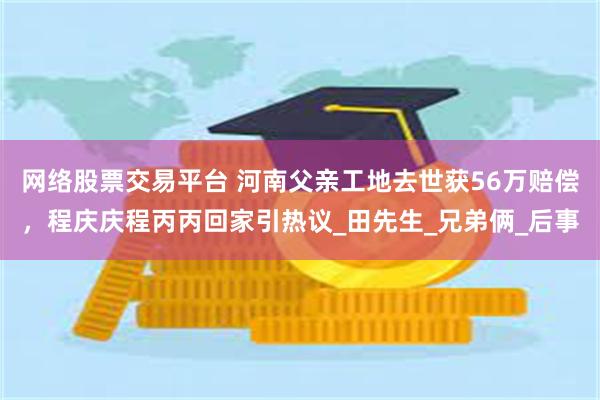 网络股票交易平台 河南父亲工地去世获56万赔偿，程庆庆程丙丙回家引热议_田先生_兄弟俩_后事