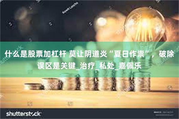 什么是股票加杠杆 莫让阴道炎“夏日作祟”，破除误区是关键_治疗_私处_嘉佩乐