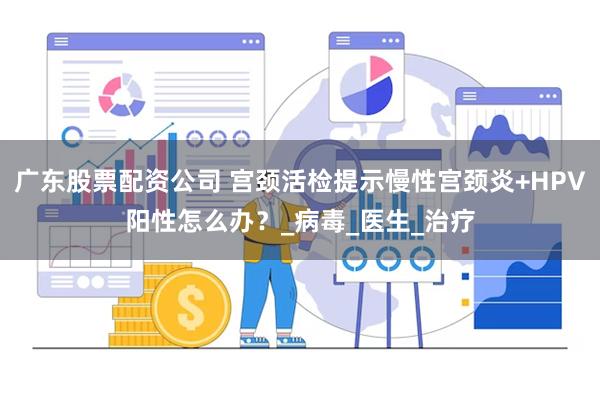 广东股票配资公司 宫颈活检提示慢性宫颈炎+HPV阳性怎么办？_病毒_医生_治疗