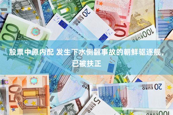 股票中原内配 发生下水侧翻事故的朝鲜驱逐舰，已被扶正
