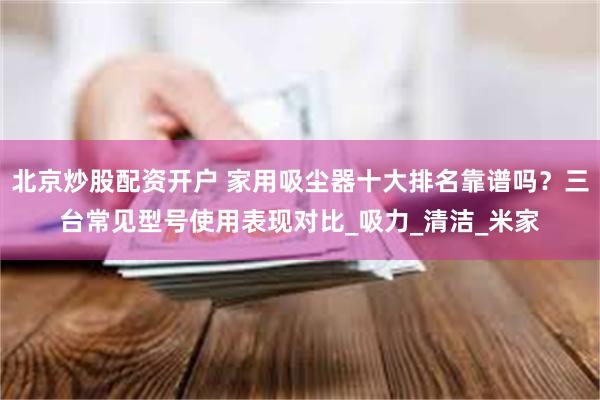 北京炒股配资开户 家用吸尘器十大排名靠谱吗？三台常见型号使用表现对比_吸力_清洁_米家