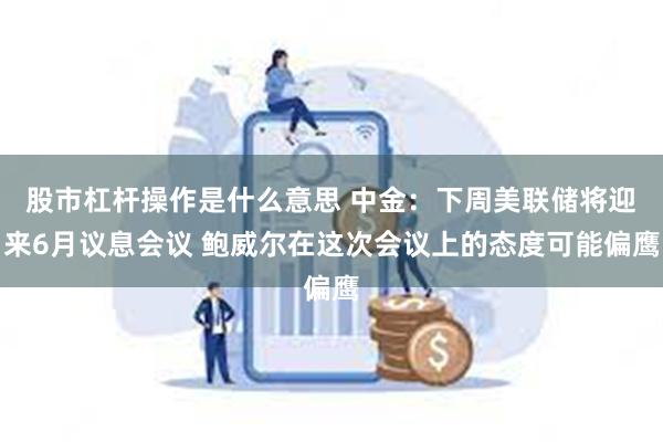 股市杠杆操作是什么意思 中金：下周美联储将迎来6月议息会议 鲍威尔在这次会议上的态度可能偏鹰