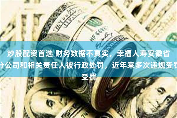 炒股配资首选 财务数据不真实，幸福人寿安徽省分公司和相关责任人被行政处罚，近年来多次违规受罚