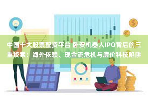 中国十大股票配资平台 卧安机器人IPO背后的三重绞索：海外依赖、现金流危机与廉价科技陷阱