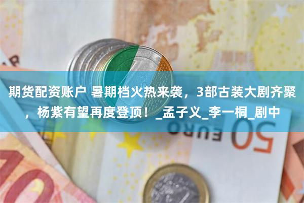 期货配资账户 暑期档火热来袭,3部古装大剧齐聚,杨紫有望再度登顶!_孟子义_李一桐_剧中