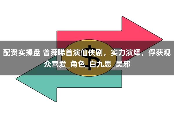 配资实操盘 曾舜晞首演仙侠剧,实力演绎,俘获观众喜爱_角色_白九思_吴邪