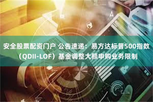 安全股票配资门户 公告速递：易方达标普500指数（QDII-LOF）基金调整大额申购业务限制