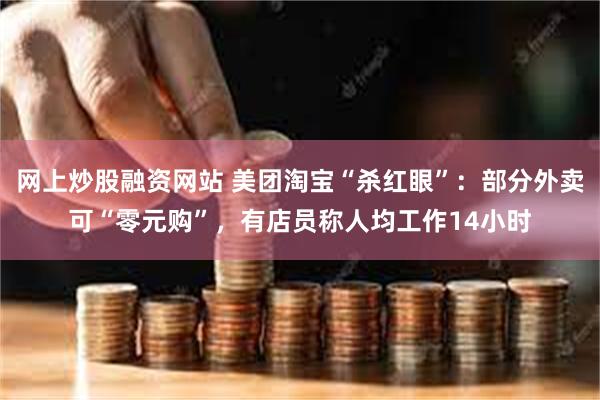 网上炒股融资网站 美团淘宝“杀红眼”：部分外卖可“零元购”，有店员称人均工作14小时