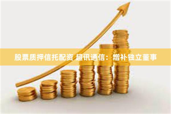 股票质押信托配资 超讯通信：增补独立董事